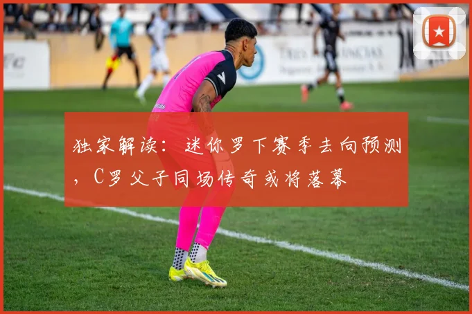 独家解读：迷你罗下赛季去向预测，C罗父子同场传奇或将落幕