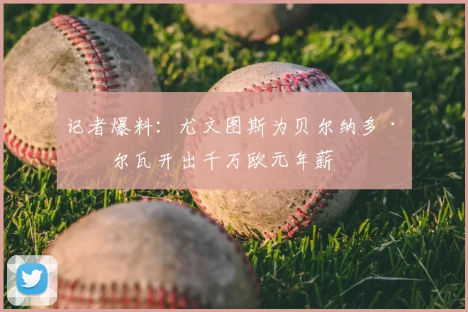 记者爆料：尤文图斯为贝尔纳多·席尔瓦开出千万欧元年薪