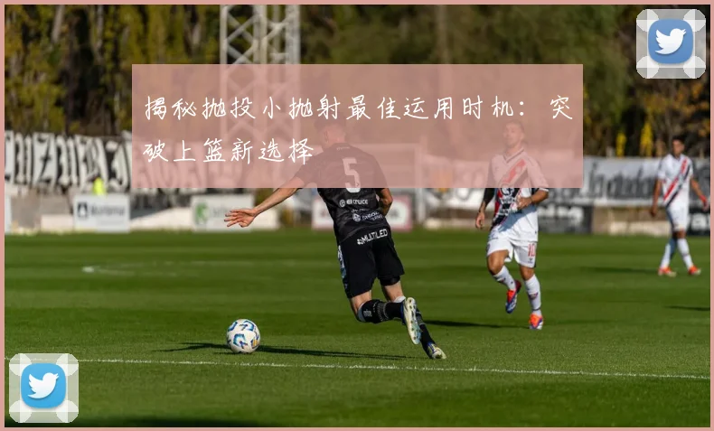 揭秘抛投小抛射最佳运用时机:突破上篮新选择