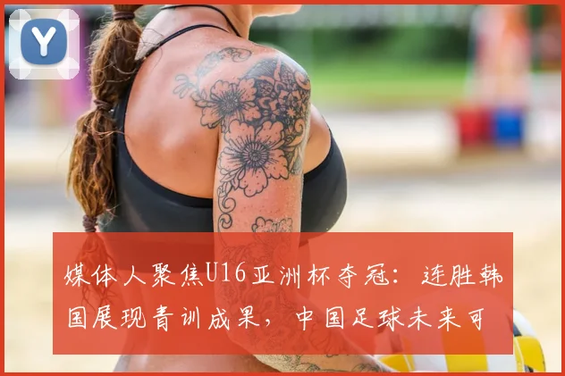 媒体人聚焦U16亚洲杯夺冠：连胜韩国展现青训成果，中国足球未来可期