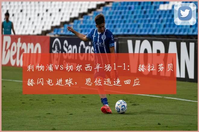 利物浦vs切尔西半场1-1:赫拉芬贝赫闪电进球,恩佐迅速回应