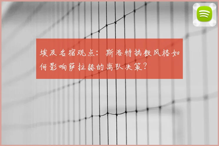 埃及名宿观点：斯洛特执教风格如何影响萨拉赫的离队决策？