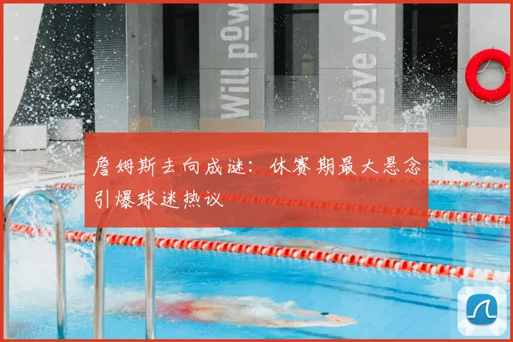詹姆斯去向成谜：休赛期最大悬念引爆球迷热议