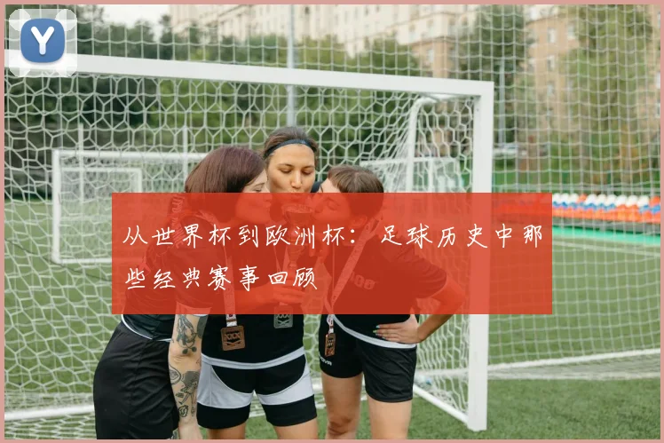 从世界杯到欧洲杯:足球历史中那些经典赛事回顾